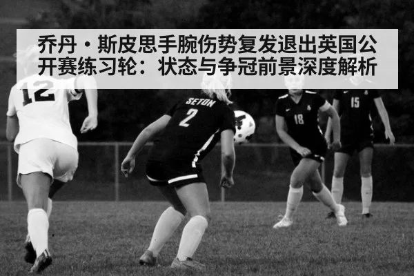 乔丹·斯皮思手腕伤势复发退出英国公开赛练习轮：状态与争冠前景深度解析
