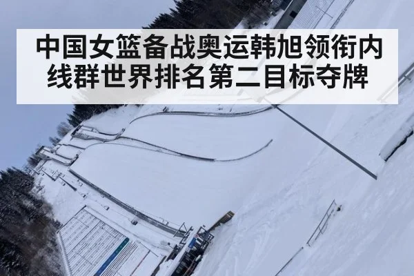 中国女篮备战奥运韩旭领衔内线群世界排名第二目标夺牌